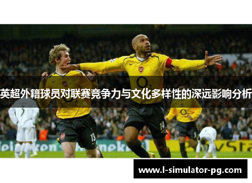 英超外籍球员对联赛竞争力与文化多样性的深远影响分析 英超外籍球员对联赛竞争力与文化多样性的深远影响分析