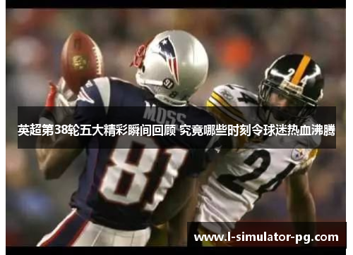 英超第38轮五大精彩瞬间回顾 究竟哪些时刻令球迷热血沸腾 英超第38轮五大精彩瞬间回顾 究竟哪些时刻令球迷热血沸腾