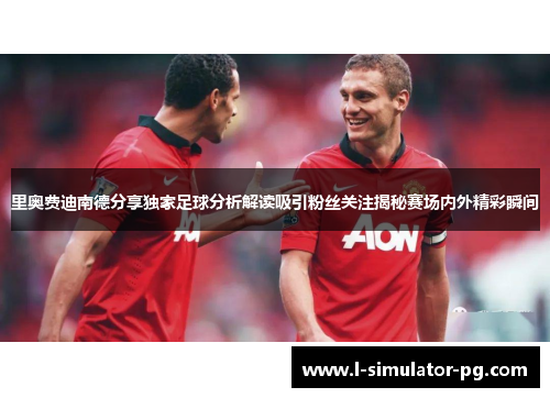 里奥费迪南德分享独家足球分析解读吸引粉丝关注揭秘赛场内外精彩瞬间 里奥费迪南德分享独家足球分析解读吸引粉丝关注揭秘赛场内外精彩瞬间