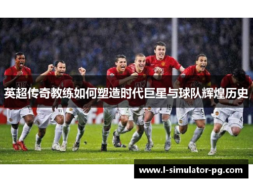 英超传奇教练如何塑造时代巨星与球队辉煌历史