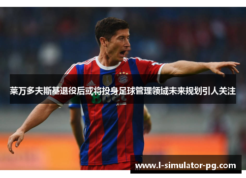 莱万多夫斯基退役后或将投身足球管理领域未来规划引人关注 莱万多夫斯基退役后或将投身足球管理领域未来规划引人关注