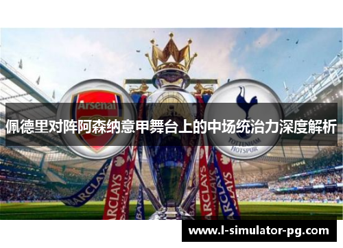 佩德里对阵阿森纳意甲舞台上的中场统治力深度解析