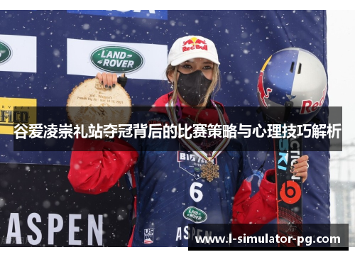 谷爱凌崇礼站夺冠背后的比赛策略与心理技巧解析 谷爱凌崇礼站夺冠背后的比赛策略与心理技巧解析