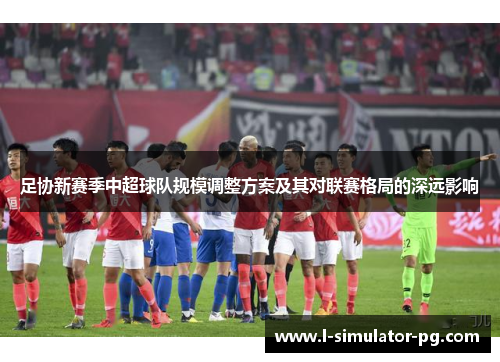 足协新赛季中超球队规模调整方案及其对联赛格局的深远影响 足协新赛季中超球队规模调整方案及其对联赛格局的深远影响