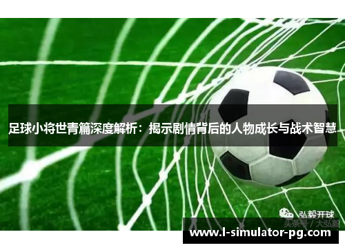 足球小将世青篇深度解析:揭示剧情背后的人物成长与战术智慧 足球小将世青篇深度解析:揭示剧情背后的人物成长与战术智慧