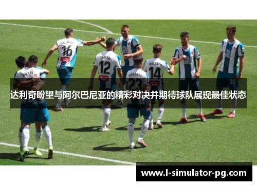 达利奇盼望与阿尔巴尼亚的精彩对决并期待球队展现最佳状态 达利奇盼望与阿尔巴尼亚的精彩对决并期待球队展现最佳状态