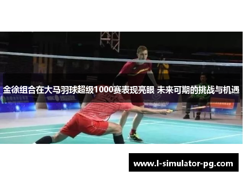 金徐组合在大马羽球超级1000赛表现亮眼 未来可期的挑战与机遇 金徐组合在大马羽球超级1000赛表现亮眼 未来可期的挑战与机遇