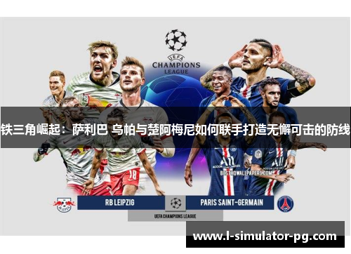 铁三角崛起:萨利巴 乌帕与楚阿梅尼如何联手打造无懈可击的防线 铁三角崛起:萨利巴 乌帕与楚阿梅尼如何联手打造无懈可击的防线