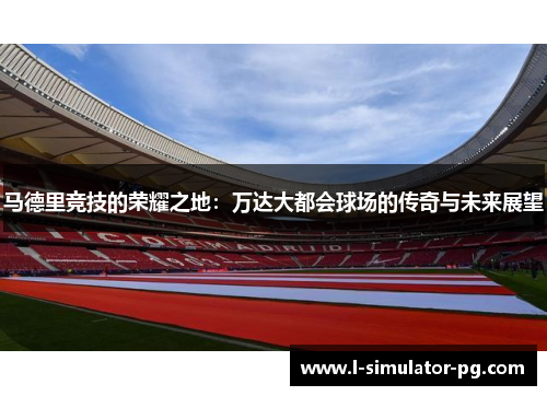 马德里竞技的荣耀之地:万达大都会球场的传奇与未来展望 马德里竞技的荣耀之地:万达大都会球场的传奇与未来展望