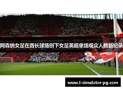 阿森纳女足在酋长球场创下女足英超单场观众人数新纪录 阿森纳女足在酋长球场创下女足英超单场观众人数新纪录