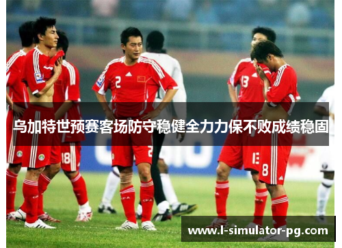 乌加特世预赛客场防守稳健全力力保不败成绩稳固 乌加特世预赛客场防守稳健全力力保不败成绩稳固